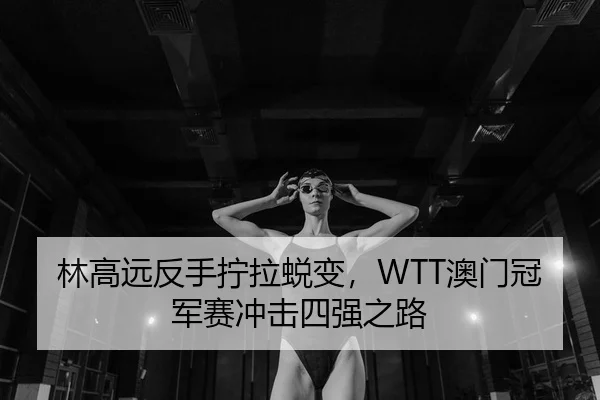 林高远反手拧拉蜕变，WTT澳门冠军赛冲击四强之路